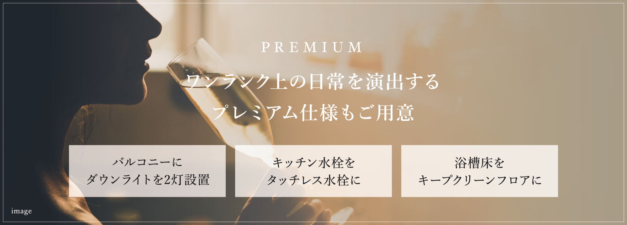 PREMIUM ワンランク上の日常を演出するプレミアム仕様もご用意　バルコニーにダウンライトを2灯設置。　キッチン水栓をタッチレス水栓に。　浴槽床をキープクリーンフロアに。