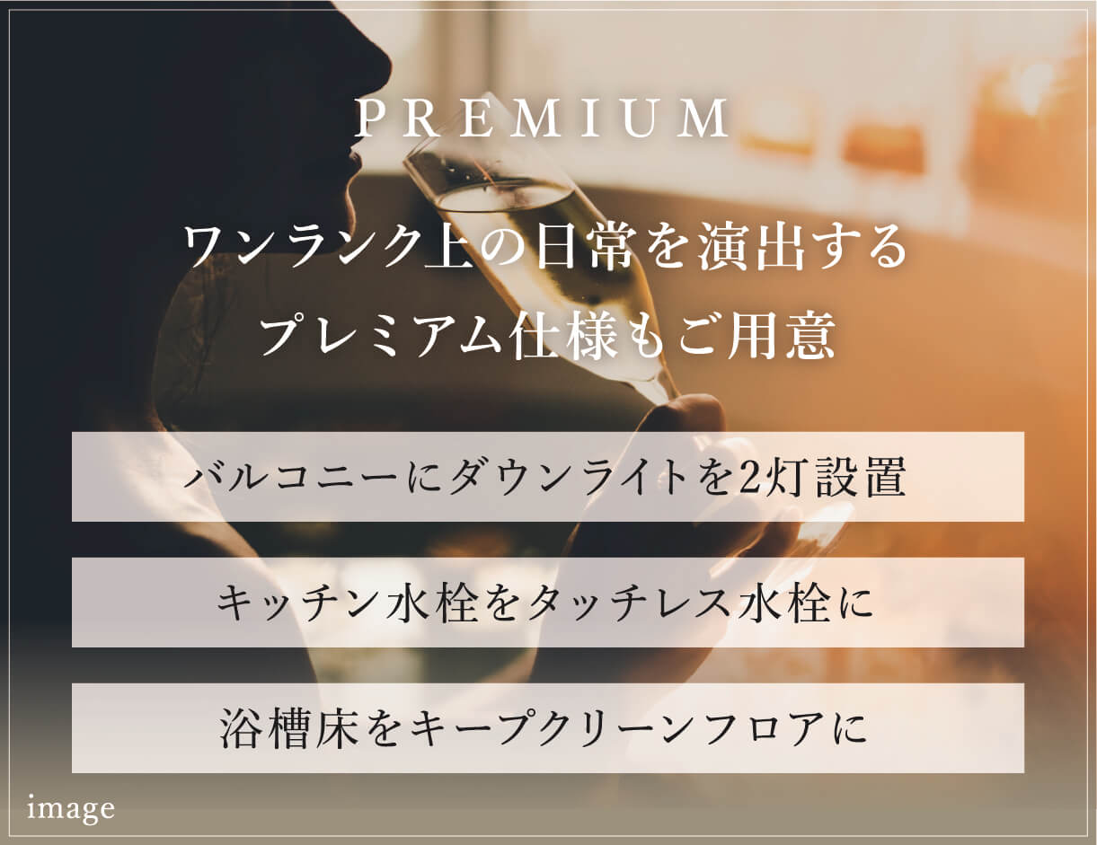 PREMIUM ワンランク上の日常を演出するプレミアム仕様もご用意　バルコニーにダウンライトを2灯設置。　キッチン水栓をタッチレス水栓に。　浴槽床をキープクリーンフロアに。