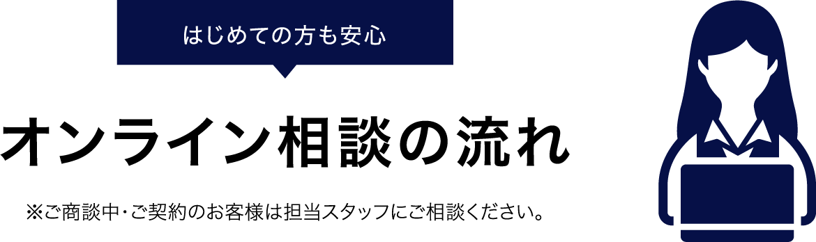 はじめての方も安心 オンライン相談の流れ ※ご商談中・ご契約のお客様は担当スタッフにご相談ください。