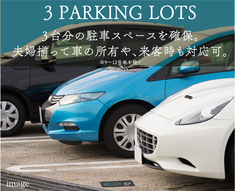 3 PARKING LOTS ３台分の駐車スペースを確保。夫婦揃って車の所有や、来客時も対応可。※一部区画を除く